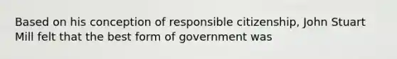 Based on his conception of responsible citizenship, John Stuart Mill felt that the best form of government was