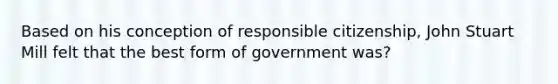 Based on his conception of responsible citizenship, John Stuart Mill felt that the best form of government was?