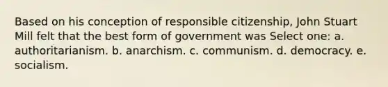 Based on his conception of responsible citizenship, John Stuart Mill felt that the best form of government was Select one: a. authoritarianism. b. anarchism. c. communism. d. democracy. e. socialism.