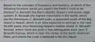 Based on the concepts of buoyancy and isostacy, at which of the following locations would you expect the Earth's crust to be thickest? A. Beneath the North Atlantic Ocean's mid-ocean ridge system; B. Beneath the highest mountains in the world, which are the Himalayas. C. Beneath Loihi, a seamount south of the Big Island in Hawaii, which is an area expected to emerge in the next 30,000 years, thus becoming Hawaii's newest island; D. Beneath Nevada, where there are quite a few earthquakes each year; E. Beneath Kansas, which is near the center of the North American Plate, and where the crust is believed to be the oldest.