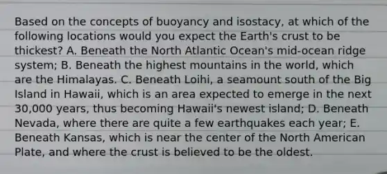 Based on the concepts of buoyancy and isostacy, at which of the following locations would you expect the Earth's crust to be thickest? A. Beneath the North Atlantic Ocean's mid-ocean ridge system; B. Beneath the highest mountains in the world, which are the Himalayas. C. Beneath Loihi, a seamount south of the Big Island in Hawaii, which is an area expected to emerge in the next 30,000 years, thus becoming Hawaii's newest island; D. Beneath Nevada, where there are quite a few earthquakes each year; E. Beneath Kansas, which is near the center of the North American Plate, and where the crust is believed to be the oldest.