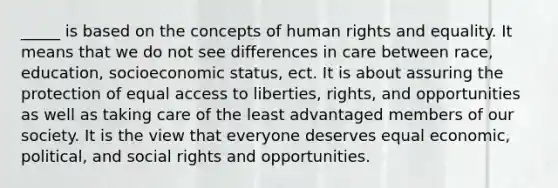 _____ is based on the concepts of human rights and equality. It means that we do not see differences in care between race, education, socioeconomic status, ect. It is about assuring the protection of equal access to liberties, rights, and opportunities as well as taking care of the least advantaged members of our society. It is the view that everyone deserves equal economic, political, and social rights and opportunities.