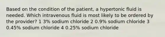 Based on the condition of the patient, a hypertonic fluid is needed. Which intravenous fluid is most likely to be ordered by the provider? 1 3% sodium chloride 2 0.9% sodium chloride 3 0.45% sodium chloride 4 0.25% sodium chloride