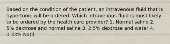 Based on the condition of the patient, an intravenous fluid that is hypertonic will be ordered. Which intravenous fluid is most likely to be ordered by the health care provider? 1. Normal saline 2. 5% dextrose and normal saline 3. 2.5% dextrose and water 4. 0.33% NaCl