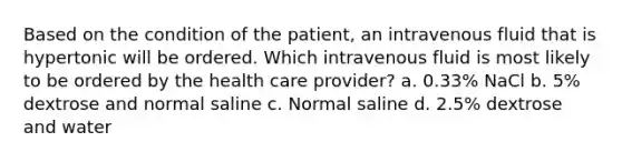 Based on the condition of the patient, an intravenous fluid that is hypertonic will be ordered. Which intravenous fluid is most likely to be ordered by the health care provider? a. 0.33% NaCl b. 5% dextrose and normal saline c. Normal saline d. 2.5% dextrose and water