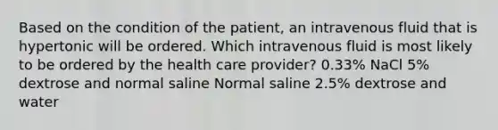 Based on the condition of the patient, an intravenous fluid that is hypertonic will be ordered. Which intravenous fluid is most likely to be ordered by the health care provider? 0.33% NaCl 5% dextrose and normal saline Normal saline 2.5% dextrose and water