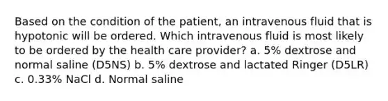 Based on the condition of the patient, an intravenous fluid that is hypotonic will be ordered. Which intravenous fluid is most likely to be ordered by the health care provider? a. 5% dextrose and normal saline (D5NS) b. 5% dextrose and lactated Ringer (D5LR) c. 0.33% NaCl d. Normal saline