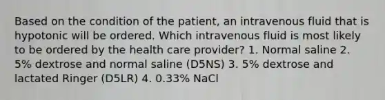 Based on the condition of the patient, an intravenous fluid that is hypotonic will be ordered. Which intravenous fluid is most likely to be ordered by the health care provider? 1. Normal saline 2. 5% dextrose and normal saline (D5NS) 3. 5% dextrose and lactated Ringer (D5LR) 4. 0.33% NaCl