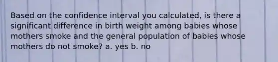 Based on the confidence interval you calculated, is there a significant difference in birth weight among babies whose mothers smoke and the general population of babies whose mothers do not smoke? a. yes b. no