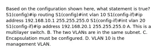 Based on the configuration shown here, what statement is true? S1(config)#ip routing S1(config)#int vlan 10 S1(config-if)#ip address 192.168.10.1 255.255.255.0 S1(config-if)#int vlan 20 S1(config-if)#ip address 192.168.20.1 255.255.255.0 A. This is a multilayer switch. B. The two VLANs are in the same subnet. C. Encapsulation must be configured. D. VLAN 10 is the management VLAN.