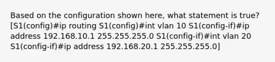 Based on the configuration shown here, what statement is true? [S1(config)#ip routing S1(config)#int vlan 10 S1(config-if)#ip address 192.168.10.1 255.255.255.0 S1(config-if)#int vlan 20 S1(config-if)#ip address 192.168.20.1 255.255.255.0]