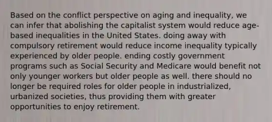 Based on the conflict perspective on aging and inequality, we can infer that abolishing the capitalist system would reduce age-based inequalities in the United States. doing away with compulsory retirement would reduce income inequality typically experienced by older people. ending costly government programs such as Social Security and Medicare would benefit not only younger workers but older people as well. there should no longer be required roles for older people in industrialized, urbanized societies, thus providing them with greater opportunities to enjoy retirement.