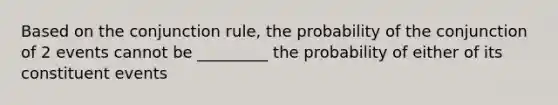 Based on the conjunction rule, the probability of the conjunction of 2 events cannot be _________ the probability of either of its constituent events