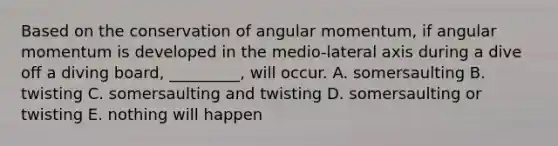 Based on the conservation of angular momentum, if angular momentum is developed in the medio-lateral axis during a dive off a diving board, _________, will occur. A. somersaulting B. twisting C. somersaulting and twisting D. somersaulting or twisting E. nothing will happen