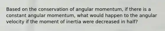 Based on the conservation of angular momentum, if there is a constant angular momentum, what would happen to the angular velocity if the moment of inertia were decreased in half?