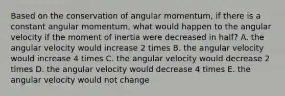 Based on the conservation of angular momentum, if there is a constant angular momentum, what would happen to the angular velocity if the moment of inertia were decreased in half? A. the angular velocity would increase 2 times B. the angular velocity would increase 4 times C. the angular velocity would decrease 2 times D. the angular velocity would decrease 4 times E. the angular velocity would not change