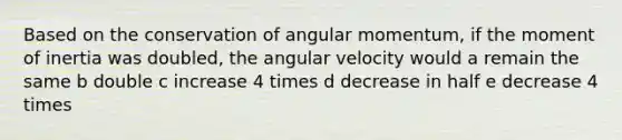 Based on the conservation of angular momentum, if the moment of inertia was doubled, the angular velocity would a remain the same b double c increase 4 times d decrease in half e decrease 4 times