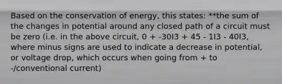 Based on the conservation of energy, this states: **the sum of the changes in potential around any closed path of a circuit must be zero (i.e. in the above circuit, 0 + -30I3 + 45 - 1I3 - 40I3, where minus signs are used to indicate a decrease in potential, or voltage drop, which occurs when going from + to -/conventional current)