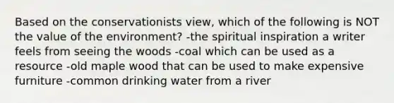 Based on the conservationists view, which of the following is NOT the value of the environment? -the spiritual inspiration a writer feels from seeing the woods -coal which can be used as a resource -old maple wood that can be used to make expensive furniture -common drinking water from a river