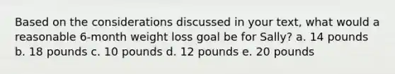 Based on the considerations discussed in your text, what would a reasonable 6-month weight loss goal be for Sally? a. 14 pounds b. 18 pounds c. 10 pounds d. 12 pounds e. 20 pounds