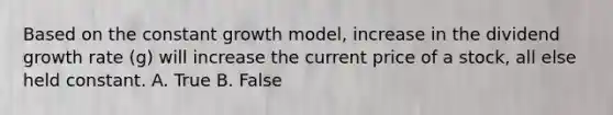 Based on the constant growth model, increase in the dividend growth rate (g) will increase the current price of a stock, all else held constant. A. True B. False