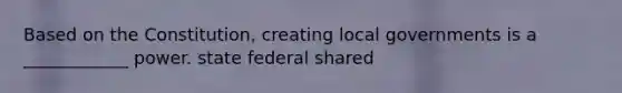 Based on the Constitution, creating local governments is a ____________ power. state federal shared