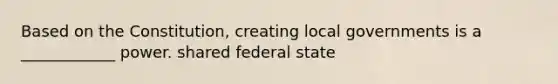 Based on the Constitution, creating local governments is a ____________ power. shared federal state