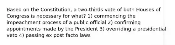 Based on the Constitution, a two-thirds vote of both Houses of Congress is necessary for what? 1) commencing the impeachment process of a public official 2) confirming appointments made by the President 3) overriding a presidential veto 4) passing ex post facto laws