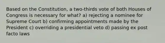 Based on the Constitution, a two-thirds vote of both Houses of Congress is necessary for what? a) rejecting a nominee for Supreme Court b) confirming appointments made by the President c) overriding a presidential veto d) passing ex post facto laws