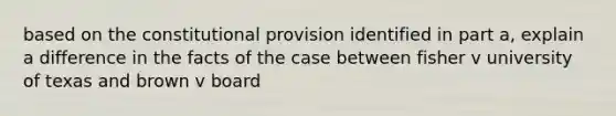 based on the constitutional provision identified in part a, explain a difference in the facts of the case between fisher v university of texas and brown v board