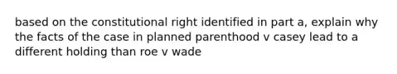 based on the constitutional right identified in part a, explain why the facts of the case in planned parenthood v casey lead to a different holding than roe v wade