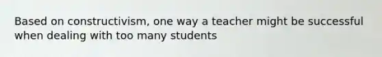 Based on constructivism, one way a teacher might be successful when dealing with too many students