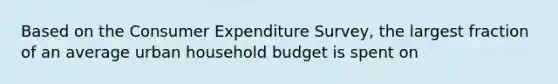 Based on the Consumer Expenditure Survey, the largest fraction of an average urban household budget is spent on