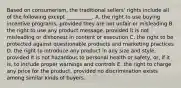 Based on​ consumerism, the traditional​ sellers' rights include all of the following except​ __________. A. the right to use buying incentive​ programs, provided they are not unfair or misleading B. the right to use any product​ message, provided it is not misleading or dishonest in content or execution C. the right to be protected against questionable products and marketing practices D. the right to introduce any product in any size and​ style, provided it is not hazardous to personal health or​ safety, or, if it​ is, to include proper warnings and controls E. the right to charge any price for the​ product, provided no discrimination exists among similar kinds of buyers.