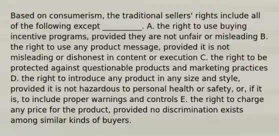 Based on​ consumerism, the traditional​ sellers' rights include all of the following except​ __________. A. the right to use buying incentive​ programs, provided they are not unfair or misleading B. the right to use any product​ message, provided it is not misleading or dishonest in content or execution C. the right to be protected against questionable products and marketing practices D. the right to introduce any product in any size and​ style, provided it is not hazardous to personal health or​ safety, or, if it​ is, to include proper warnings and controls E. the right to charge any price for the​ product, provided no discrimination exists among similar kinds of buyers.