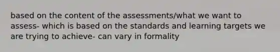 based on the content of the assessments/what we want to assess- which is based on the standards and learning targets we are trying to achieve- can vary in formality