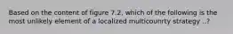 Based on the content of figure 7.2, which of the following is the most unlikely element of a localized multicounrty strategy ..?