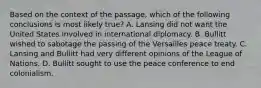 Based on the context of the passage, which of the following conclusions is most likely true? A. Lansing did not want the United States involved in international diplomacy. B. Bullitt wished to sabotage the passing of the Versailles peace treaty. C. Lansing and Bullitt had very different opinions of the League of Nations. D. Bullitt sought to use the peace conference to end colonialism.