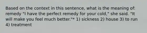 Based on the context in this sentence, what is the meaning of: remedy "I have the perfect remedy for your cold," she said. "It will make you feel much better."* 1) sickness 2) house 3) to run 4) treatment