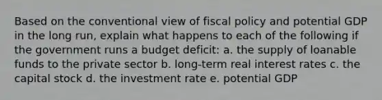 Based on the conventional view of <a href='https://www.questionai.com/knowledge/kPTgdbKdvz-fiscal-policy' class='anchor-knowledge'>fiscal policy</a> and potential GDP in the long run, explain what happens to each of the following if the government runs a budget deficit: a. the supply of loanable funds to the private sector b. long-term real interest rates c. the capital stock d. the investment rate e. potential GDP