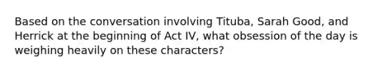 Based on the conversation involving Tituba, Sarah Good, and Herrick at the beginning of Act IV, what obsession of the day is weighing heavily on these characters?