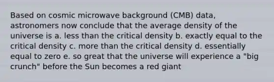 Based on cosmic microwave background (CMB) data, astronomers now conclude that the average density of the universe is a. less than the critical density b. exactly equal to the critical density c. more than the critical density d. essentially equal to zero e. so great that the universe will experience a "big crunch" before the Sun becomes a red giant