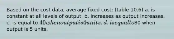 Based on the cost data, average fixed cost: (table 10.6) a. is constant at all levels of output. b. increases as output increases. c. is equal to 40 when output is 4 units. d. is equal to80 when output is 5 units.