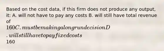 Based on the cost data, if this firm does not produce any output, it: A. will not have to pay any costs B. will still have total revenue of 160 C. must be making a long run decision D. will still have to pay fixed costs160