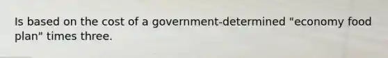 Is based on the cost of a government-determined "economy food plan" times three.