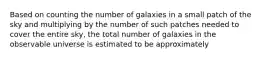 Based on counting the number of galaxies in a small patch of the sky and multiplying by the number of such patches needed to cover the entire sky, the total number of galaxies in the observable universe is estimated to be approximately