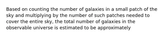 Based on counting the number of galaxies in a small patch of the sky and multiplying by the number of such patches needed to cover the entire sky, the total number of galaxies in the observable universe is estimated to be approximately