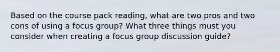 Based on the course pack reading, what are two pros and two cons of using a focus group? What three things must you consider when creating a focus group discussion guide?