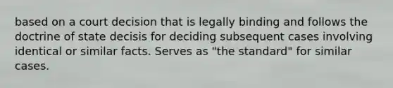 based on a court decision that is legally binding and follows the doctrine of state decisis for deciding subsequent cases involving identical or similar facts. Serves as "the standard" for similar cases.