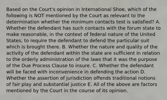 Based on the Court's opinion in International Shoe, which of the following is NOT mentioned by the Court as relevant to the determination whether the minimum contacts test is satisfied? A. Whether the defendant has such contacts with the forum state to make reasonable, in the context of federal nature of the United States, to require the defendant to defend the particular suit which is brought there. B. Whether the nature and quality of the activity of the defendant within the state are sufficient in relation to the orderly administration of the laws that it was the purpose of the Due Process Clause to insure. C. Whether the defendant will be faced with inconvenience in defending the action D. Whether the assertion of jurisdiction offends traditional notions of fair play and substantial justice E. All of the above are factors mentioned by the Court in the course of its opinion.